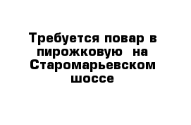 Требуется повар в пирожковую  на Старомарьевском шоссе